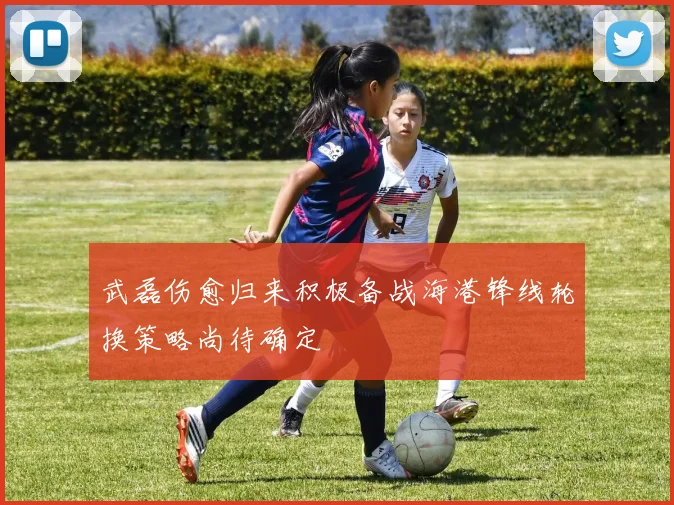 武磊伤愈归来积极备战海港锋线轮换策略尚待确定